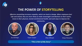 THE POWER OF STORYTELLING
Effective storytelling increases empathy, which can lead to change. When employees feel
safe and valued, they are more likely to make meaningful contributions to their teams,
invest in their physical, mental and financial health, and seek ways to improve the
community.
Taylor Cooper
Jay Santiago Shay Gillespie Doug Yokoyama
“This is Part of My Story”
 