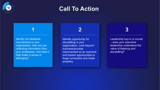 Call To Action
1 2 3
Identify the feedback
mechanisms in your
organization. How are you
collecting information from
your employees, and does it
help foster a sense of
belonging?
Identify opportunity for
storytelling in your
organization. Look beyond
business/process
improvement as an outcome
and toward opportunities to
forge connection and foster
empathy.
Leadership buy-in is crucial
– does your executive
leadership understand the
value of listening and
storytelling?
 