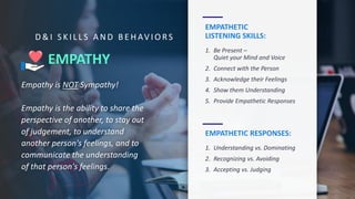 EMPATHY
Empathy is NOT Sympathy!
Empathy is the ability to share the
perspective of another, to stay out
of judgement, to understand
another person's feelings, and to
communicate the understanding
of that person's feelings.
EMPATHETIC
LISTENING SKILLS:
1. Be Present –
Quiet your Mind and Voice
2. Connect with the Person
3. Acknowledge their Feelings
4. Show them Understanding
5. Provide Empathetic Responses
EMPATHETIC RESPONSES:
1. Understanding vs. Dominating
2. Recognizing vs. Avoiding
3. Accepting vs. Judging
D & I S K I L L S A N D B E H AV I O RS
 