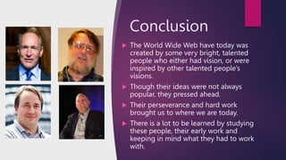 Conclusion
 The World Wide Web have today was
created by some very bright, talented
people who either had vision, or were
inspired by other talented people’s
visions.
 Though their ideas were not always
popular, they pressed ahead.
 Their perseverance and hard work
brought us to where we are today.
 There is a lot to be learned by studying
these people, their early work and
keeping in mind what they had to work
with.
 