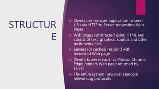 STRUCTUR
E
 Clients use browser application to send
URIs via HTTP to Server requesting Web
Pages
 Web pages constructed using HTML and
consist of text, graphics, sounds and other
multimedia files
 Servers (or caches) respond with
requested Web page
 Client’s browser (such as Mosaic, Chrome,
Edge) renders Web page returned by
server
 The entire system runs over standard
networking protocols
 