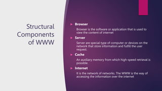 Structural
Components
of WWW
 Browser
Browser is the software or application that is used to
view the content of internet
 Server
Server are special type of computer or devices on the
network that store information and fulfill the user
request.
 Cache
An auxiliary memory from which high-speed retrieval is
possible.
 Internet
It is the network of networks. The WWW is the way of
accessing the information over the internet
 