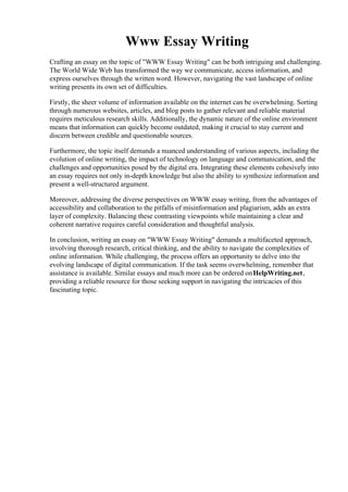 Www Essay Writing
Crafting an essay on the topic of "WWW Essay Writing" can be both intriguing and challenging.
The World Wide Web has transformed the way we communicate, access information, and
express ourselves through the written word. However, navigating the vast landscape of online
writing presents its own set of difficulties.
Firstly, the sheer volume of information available on the internet can be overwhelming. Sorting
through numerous websites, articles, and blog posts to gather relevant and reliable material
requires meticulous research skills. Additionally, the dynamic nature of the online environment
means that information can quickly become outdated, making it crucial to stay current and
discern between credible and questionable sources.
Furthermore, the topic itself demands a nuanced understanding of various aspects, including the
evolution of online writing, the impact of technology on language and communication, and the
challenges and opportunities posed by the digital era. Integrating these elements cohesively into
an essay requires not only in-depth knowledge but also the ability to synthesize information and
present a well-structured argument.
Moreover, addressing the diverse perspectives on WWW essay writing, from the advantages of
accessibility and collaboration to the pitfalls of misinformation and plagiarism, adds an extra
layer of complexity. Balancing these contrasting viewpoints while maintaining a clear and
coherent narrative requires careful consideration and thoughtful analysis.
In conclusion, writing an essay on "WWW Essay Writing" demands a multifaceted approach,
involving thorough research, critical thinking, and the ability to navigate the complexities of
online information. While challenging, the process offers an opportunity to delve into the
evolving landscape of digital communication. If the task seems overwhelming, remember that
assistance is available. Similar essays and much more can be ordered onHelpWriting.net,
providing a reliable resource for those seeking support in navigating the intricacies of this
fascinating topic.
Www Essay Writing Www Essay Writing
 