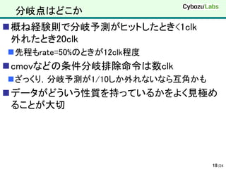 分岐点はどこか
概ね経験則で分岐予測がヒットしたとき<1clk
 外れたとき20clk
先程もrate=50%のときが12clk程度
cmovなどの条件分岐排除命令は数clk
ざっくり，分岐予測が1/10しか外れないなら互角かも
データがどういう性質を持っているかをよく見極め
 ることが大切




                              18 /24
 