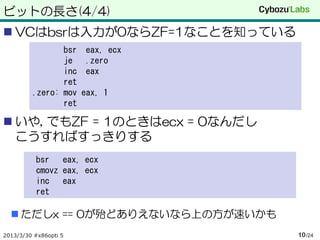 ビットの長さ(4/4)
 VCはbsrは入力が0ならZF=1なことを知っている
                bsr    eax, ecx
                je     .zero
                inc    eax
                ret
         .zero: mov    eax, 1
                ret

 いや, でもZF = 1のときはecx = 0なんだし
  こうすればすっきりする
          bsr eax, ecx
          cmovz eax, ecx
          inc eax
          ret

   ただしx == 0が殆どありえないなら上の方が速いかも
2013/3/30 #x86opti 5              10 /24
 