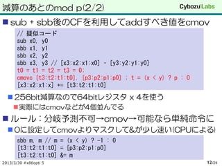 減算のあとのmod p(2/2)
 sub + sbb後のCFを利用してaddすべき値をcmov
       // 疑似コード
       sub x0, y0
       sbb x1, y1
       sbb x2, y2
       sbb x3, y3 // [x3:x2:x1:x0] – [y3:y2:y1:y0]
       t0 = t1 = t2 = t3 = 0;
       cmovc [t3:t2:t1:t0], [p3:p2:p1:p0] ; t = (x < y) ? p : 0
       [x3:x2:x1:x] += [t3:t2:t1:t0]

   256bit減算なので64bitレジスタ x 4を使う
     実際にはcmovなどが4個並んでる
 ルール : 分岐予測不可→cmov→可能なら単純命令に
   0に設定してcmovよりマスクして&が少し速い(CPUによる)
       sbb m, m // m = (x < y) ? -1 : 0
       [t3:t2:t1:t0] = [p3:p2:p1:p0]
       [t3:t2:t1:t0] &= m
2013/3/30 #x86opti 5                                              12 /24
 