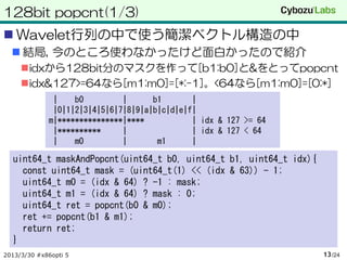 128bit popcnt(1/3)
 Wavelet行列の中で使う簡潔ベクトル構造の中
   結局, 今のところ使わなかったけど面白かったので紹介
     idxから128bit分のマスクを作って[b1:b0]と&をとってpopcnt
     idx&127>=64なら[m1:m0]=[*:-1]。<64なら[m1:m0]=[0:*]
              |    b0         |      b1       |
              |0|1|2|3|4|5|6|7|8|9|a|b|c|d|e|f|
             m|***************|****           | idx & 127 >= 64
              |**********     |               | idx & 127 < 64
              |    m0         |       m1      |

  uint64_t maskAndPopcnt(uint64_t b0, uint64_t b1, uint64_t idx){
    const uint64_t mask = (uint64_t(1) << (idx & 63)) - 1;
    uint64_t m0 = (idx & 64) ? -1 : mask;
    uint64_t m1 = (idx & 64) ? mask : 0;
    uint64_t ret = popcnt(b0 & m0);
    ret += popcnt(b1 & m1);
    return ret;
  }
2013/3/30 #x86opti 5                                                13 /24
 