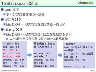 128bit popcnt(2/3)
 gcc 4.7
   ジャンプ命令を使う…論外
 VC2012
   idx & 64 == 0の判定を2回する…おしい
 clang 3.3
   idx & 64 == 0の判定は1回だがなぜかシフト
     しかも作ったフラグをつぶす(clangあるある)
  // edx = idx         ZFを保存するため          最適解?
  and edx, 64          順序入れ換える           ecxとedxを入れ換えたら
  shr edx, 6                             xor不要
  xor ecx, ecx         xor ecx, ecx      or rcx, -1 ;3byte減る
  test edx, edx        and edx, 6        and edx, 6
  cmovneq rcx, rax     cmovneq rcx,rax   cmovneq rdx, rax
  mov     rdx, -1      mov rdx, -1
  cmoveq rdx, rax      cmoveq rdx, rax   cmoveq rcx, rax
2013/3/30 #x86opti 5                                       14 /24
 