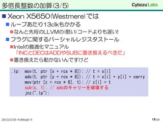 多倍長整数の加算(3/5)
 Xeon X5650(Westmere)では
   ループあたり13clkもかかる
     なんと先程のLLVMの(酷い)コードよりも遅い!
   フラグに関するパーシャルレジスタストール
     Intelの最適化マニュアル
      「INCとDECはADDやSUBに置き換えるべきだ」
     置き換えたら動かないんですけど

      .lp: mov(t, ptr [x + rcx * 8]); // t = x[i]
           adc(t, ptr [y + rcx * 8]); // t = x[i] + y[i] + carry
           mov(ptr [z + rcx * 8], t); // z[i] = t
           sub(c, 1); // adcのキャリーを破壊する
           jnz(".lp");




2013/3/30 #x86opti 5                                               18 /24
 