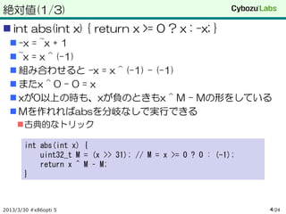 絶対値(1/3)
 int abs(int x) { return x >= 0 ? x : -x; }
   -x = ~x + 1
   ~x = x ^ (-1)
   組み合わせると –x = x ^ (-1) – (-1)
   またx ^ 0 – 0 = x
   xが0以上の時も、xが負のときもx ^ M – Mの形をしている
   Mを作れればabsを分岐なしで実行できる
     古典的なトリック

       int abs(int x) {
           uint32_t M = (x >> 31); // M = x >= 0 ? 0 : (-1);
           return x ^ M – M;
       }



2013/3/30 #x86opti 5                                           4 /24
 