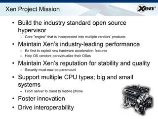 ®
Xen Project Mission
• Build the industry standard open source
hypervisor
– Core "engine" that is incorporated into multiple vendors‟ products
• Maintain Xen‟s industry-leading performance
– Be first to exploit new hardware acceleration features
– Help OS vendors paravirtualize their OSes
• Maintain Xen‟s reputation for stability and quality
– Security must now be paramount
• Support multiple CPU types; big and small
systems
– From server to client to mobile phone
• Foster innovation
• Drive interoperability
 