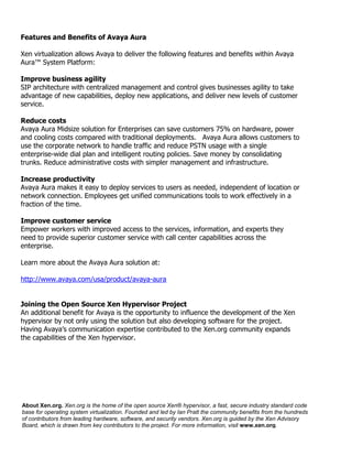 Features and Benefits of Avaya Aura

Xen virtualization allows Avaya to deliver the following features and benefits within Avaya
Aura™ System Platform:

Improve business agility
SIP architecture with centralized management and control gives businesses agility to take
advantage of new capabilities, deploy new applications, and deliver new levels of customer
service.

Reduce costs
Avaya Aura Midsize solution for Enterprises can save customers 75% on hardware, power
and cooling costs compared with traditional deployments. Avaya Aura allows customers to
use the corporate network to handle traffic and reduce PSTN usage with a single
enterprise-wide dial plan and intelligent routing policies. Save money by consolidating
trunks. Reduce administrative costs with simpler management and infrastructure.

Increase productivity
Avaya Aura makes it easy to deploy services to users as needed, independent of location or
network connection. Employees get unified communications tools to work effectively in a
fraction of the time.

Improve customer service
Empower workers with improved access to the services, information, and experts they
need to provide superior customer service with call center capabilities across the
enterprise.

Learn more about the Avaya Aura solution at:

http://www.avaya.com/usa/product/avaya-aura


Joining the Open Source Xen Hypervisor Project
An additional benefit for Avaya is the opportunity to influence the development of the Xen
hypervisor by not only using the solution but also developing software for the project.
Having Avaya’s communication expertise contributed to the Xen.org community expands
the capabilities of the Xen hypervisor.




About Xen.org. Xen.org is the home of the open source Xen® hypervisor, a fast, secure industry standard code
base for operating system virtualization. Founded and led by Ian Pratt the community benefits from the hundreds
of contributors from leading hardware, software, and security vendors. Xen.org is guided by the Xen Advisory
Board, which is drawn from key contributors to the project. For more information, visit www.xen.org.
 