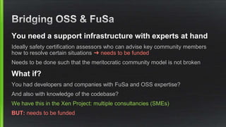 You need a support infrastructure with experts at hand
Ideally safety certification assessors who can advise key community members
how to resolve certain situations ➜ needs to be funded
Needs to be done such that the meritocratic community model is not broken
What if?
You had developers and companies with FuSa and OSS expertise?
And also with knowledge of the codebase?
We have this in the Xen Project: multiple consultancies (SMEs)
BUT: needs to be funded
 