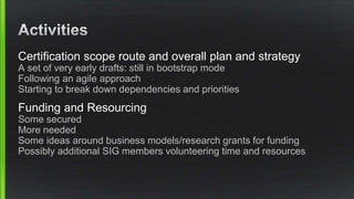 Certification scope route and overall plan and strategy
A set of very early drafts: still in bootstrap mode
Following an agile approach
Starting to break down dependencies and priorities
Funding and Resourcing
Some secured
More needed
Some ideas around business models/research grants for funding
Possibly additional SIG members volunteering time and resources
 