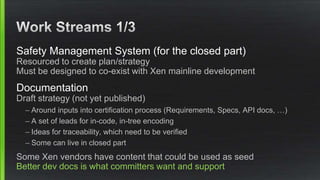 Safety Management System (for the closed part)
Resourced to create plan/strategy
Must be designed to co-exist with Xen mainline development
Documentation
Draft strategy (not yet published)
– Around inputs into certification process (Requirements, Specs, API docs, …)
– A set of leads for in-code, in-tree encoding
– Ideas for traceability, which need to be verified
– Some can live in closed part
Some Xen vendors have content that could be used as seed
Better dev docs is what committers want and support
 