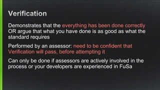 Demonstrates that the everything has been done correctly
OR argue that what you have done is as good as what the
standard requires
Performed by an assessor: need to be confident that
Verification will pass, before attempting it
Can only be done if assessors are actively involved in the
process or your developers are experienced in FuSa
 