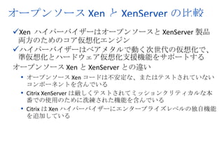 オープンソース Xen と XenServer の比較
üXen ハイパーバイザーはオープンソースと XenServer 製品
 両方のためのコア仮想化エンジン
üハイパーバイザーはベアメタルで動く次世代の仮想化で、
 準仮想化とハードウェア仮想化支援機能をサポートする
オープンソース Xen と XenServer との違い
 • オープンソース Xen コードは不安定な、またはテストされていない
   コンポーネントを含んでいる
 • Citrix XenServer は厳しくテストされてミッションクリティカルな本
   番での使用のために洗練された機能を含んでいる
 • Citrix は Xen ハイパーバイザーにエンタープライズレベルの独自機能
   を追加している




                                                               2
           © 2008 Citrix Systems, Inc. — All rights reserved
 