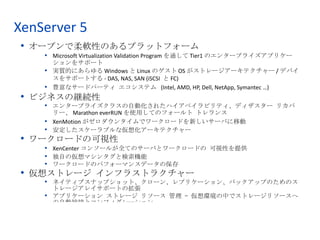 XenServer 5
 • オープンで柔軟性のあるプラットフォーム
    • Microsoft Virtualization Validation Program を通して Tier1 のエンタープライズアプリケー
      ションをサポート
    • 実質的にあらゆる Windows と Linux のゲスト OS がストレージアーキテクチャー / デバイ
      スをサポートする - DAS, NAS, SAN (iSCSI と FC)
    • 豊富なサードパーティ エコシステム (Intel, AMD, HP, Dell, NetApp, Symantec …)
 • ビジネスの継続性
    • エンタープライズクラスの自動化されたハイアベイラビリティ、ディザスター リカバ
      リー、 Marathon everRUN を使用してのフォールト トレランス
    • XenMotion がゼロダウンタイムでワークロードを新しいサーバに移動
    • 安定したスケーラブルな仮想化アーキテクチャー
 • ワークロードの可視性
    • XenCenter コンソールが全てのサーバとワークロードの 可視性を提供
    • 独自の仮想マシンタグと検索機能
    • ワークロードのパフォーマンスデータの保存
 • 仮想ストレージ インフラストラクチャー
    • ネイティブスナップショット、クローン、レプリケーション、バックアップのためのス
      トレージアレイサポートの拡張
    • アプリケーション ストレージ リソース 管理 – 仮想環境の中でストレージリソースへ
      の自動接続とコンフィグレーション



                                                                              5
                    © 2008 Citrix Systems, Inc. — All rights reserved
 