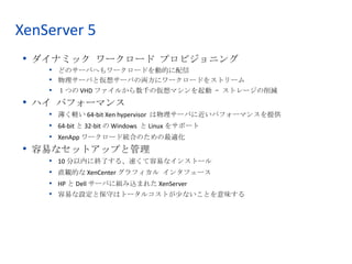 XenServer 5
 • ダイナミック ワークロード プロビジョニング
    • どのサーバへもワークロードを動的に配信
    • 物理サーバと仮想サーバの両方にワークロードをストリーム
    • １つの VHD ファイルから数千の仮想マシンを起動 – ストレージの削減
 • ハイ パフォーマンス
    • 薄く軽い 64-bit Xen hypervisor は物理サーバに近いパフォーマンスを提供
    • 64-bit と 32-bit の Windows と Linux をサポート
    • XenApp ワークロード統合のための最適化
 • 容易なセットアップと管理
        10 分以内に終了する、速くて容易なインストール
    •
        直観的な XenCenter グラフィカル インタフェース
    •
        HP と Dell サーバに組み込まれた XenServer
    •
    •   容易な設定と保守はトータルコストが少ないことを意味する




                                                                        6
                    © 2008 Citrix Systems, Inc. — All rights reserved
 