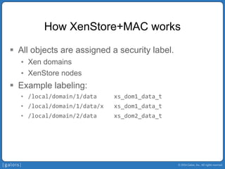 © 2014 Galois, Inc. All rights reserved. 
How XenStore+MAC works 
ƒ 
All objects are assigned a security label. 
• 
Xen domains 
• 
XenStore nodes 
ƒ 
Example labeling: 
• 
/local/domain/1/data xs_dom1_data_t 
• 
/local/domain/1/data/x xs_dom1_data_t 
• 
/local/domain/2/data xs_dom2_data_t  