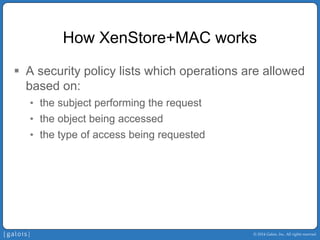 © 2014 Galois, Inc. All rights reserved. 
How XenStore+MACworks 
ƒ 
A security policy lists which operations are allowed based on: 
• 
the subject performing the request 
• 
the object being accessed 
• 
the type of access being requested  