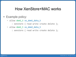 © 2014 Galois, Inc. All rights reserved. 
How XenStore+MACworks 
ƒ 
Example policy: 
• 
allow dom1_txs_dom1_data_t 
: xenstore { read write create delete }; 
• 
allow dom2_txs_dom2_data_t 
: xenstore { read write create delete };  