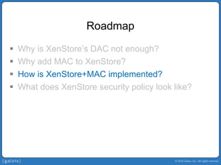 © 2014 Galois, Inc. All rights reserved. 
Roadmap 
ƒ 
Why is XenStore’sDAC not enough? 
ƒ 
Why add MAC to XenStore? 
ƒ 
How is XenStore+MAC implemented? 
ƒ 
What does XenStore security policy look like?  