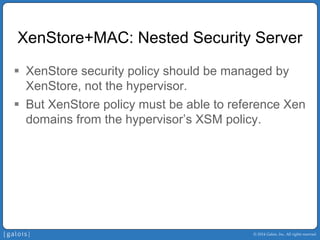 © 2014 Galois, Inc. All rights reserved. 
XenStore+MAC: Nested Security Server 
ƒ 
XenStore security policy should be managed by XenStore, not the hypervisor. 
ƒ 
But XenStore policy must be able to reference Xen domains from the hypervisor’s XSM policy.  