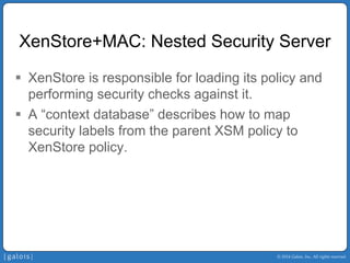 © 2014 Galois, Inc. All rights reserved. 
XenStore+MAC: Nested Security Server 
ƒ 
XenStore is responsible for loading its policy and performing security checks against it. 
ƒ 
A “context database” describes how to map security labels from the parent XSM policy to XenStore policy.  