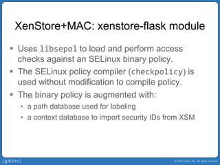 © 2014 Galois, Inc. All rights reserved. 
XenStore+MAC: xenstore-flask module 
ƒ 
Uses libsepolto load and perform access checks against an SELinux binary policy. 
ƒ 
The SELinux policy compiler (checkpolicy) is used without modification to compile policy. 
ƒ 
The binary policy is augmented with: 
• 
a path database used for labeling 
• 
a context database to import security IDs from XSM  