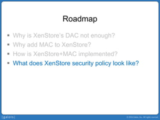 © 2014 Galois, Inc. All rights reserved. 
Roadmap 
ƒ 
Why is XenStore’sDAC not enough? 
ƒ 
Why add MAC to XenStore? 
ƒ 
How is XenStore+MAC implemented? 
ƒ 
What does XenStore security policy look like?  