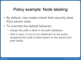 © 2014 Galois, Inc. All rights reserved. 
Policy example: Node labeling 
ƒ 
By default, new nodes inherit their security label from parent node. 
ƒ 
To override the default behavior: 
• 
Assign the path a label in the path database. 
• 
Add a type_transitionstatement to the policy assigning the node a label based on the parent and path labels.  