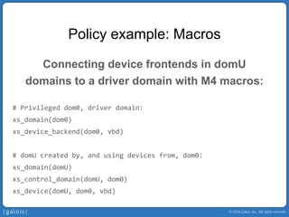 © 2014 Galois, Inc. All rights reserved. 
Policy example: Macros 
Connecting device frontends in domU 
domains to a driver domain with M4 macros: 
# Privileged dom0, driver domain: 
xs_domain(dom0) 
xs_device_backend(dom0, vbd) 
# domUcreated by, and using devices from, dom0: 
xs_domain(domU) 
xs_control_domain(domU, dom0) 
xs_device(domU, dom0, vbd)  