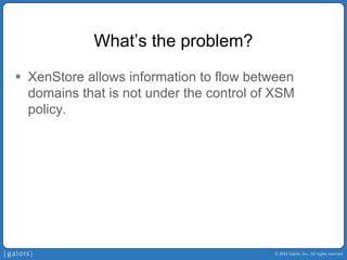 © 2014 Galois, Inc. All rights reserved. 
What’s the problem? 
ƒ 
XenStore allows information to flow between domains that is not under the control of XSM policy.  