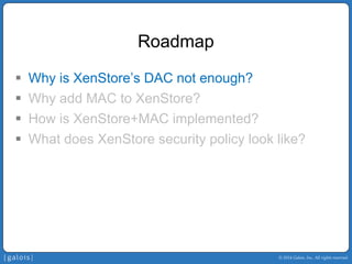 © 2014 Galois, Inc. All rights reserved. 
Roadmap 
ƒ 
Why is XenStore’sDAC not enough? 
ƒ 
Why add MAC to XenStore? 
ƒ 
How is XenStore+MAC implemented? 
ƒ 
What does XenStore security policy look like?  