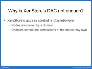 © 2014 Galois, Inc. All rights reserved. 
Why is XenStore’sDAC not enough? 
ƒ 
XenStore’saccess control is discretionary: 
• 
Nodes are owned by a domain 
• 
Domains control the permissions of the nodes they own  