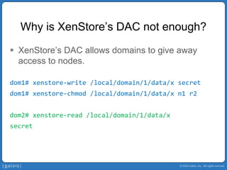 © 2014 Galois, Inc. All rights reserved. 
Why is XenStore’sDAC not enough? 
ƒ 
XenStore’sDAC allows domains to give away access to nodes. 
dom1# xenstore‐write /local/domain/1/data/x secret 
dom1# xenstore‐chmod/local/domain/1/data/x n1 r2 
dom2# xenstore‐read /local/domain/1/data/x 
secret  