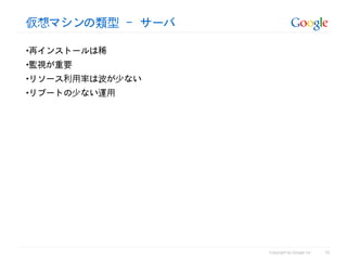 仮想マシンの類型 - サーバ

•再インストールは稀
•監視が重要
•リソース利用率は波が少ない
•リブートの少ない運用




                                           10
                 Copyright by Google Inc
 