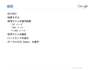 概要

•はじめに
•抽象モデル
•物理マシンの運用規模
  10 ノード
  100 ノード
  1,000 ノード

•仮想マシンの類型
•ハードウェアの進歩
•グーグルでの Ganeti の運用




                                               2
                     Copyright by Google Inc
 