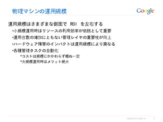 物理マシンの運用規模

運用規模はさまざまな側面で ROI を左右する
•小規模運用時はリソースの利用効率が依然として重要
•運用台数の増加にともない管理レイヤの重要性が向上
•ハードウェア障害のインパクトは運用規模により異なる
•各種管理タスクの自動化
  コストは規模にかかわらず概ね一定
  大規模運用時はメリット絶大




                                                       5
                             Copyright by Google Inc
 