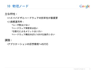 10 物理ノード

主な特性 :
 •ハイパバイザとハードウェアの効率性が最重要
 •小規模運用時 :
   ユーザ数は少ない
   ハードウェア障害率は低い
   自動化によるメリットは小さい
   ハードウェア構成のばらつきが比較的小さい


課題 :
 •アプリケーションの仮想環境への対応




                                                     6
                           Copyright by Google Inc
 