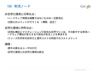 100 物理ノード

非仮想化環境と同等な点 :
 •ハードウェア障害は頻繁ではないものの一定数発生
 •自動化のメリットがでてくる ( 構築、設定 )

仮想化環境に特有の点 :
 •多様な構成とマイグレーション可能性な仮想マシンは、その動作する物理ハ
 ードウェア構成が変化する可能性があることを意味する
 •リソース利用率の効率化と運用コストの両面でのコストメリット

課題 :
 •要件の異なるユーザの対応
 •仮想化環境と非仮想化環境の統合




                                                       7
                             Copyright by Google Inc
 