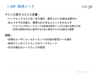 1,000 物理ノード

マシン台数がコストに影響 :
 •ハードウェアコストは一定で増加、運用コストの増加は緩やか
 •各レイヤでの自動化、標準化が大きなメリットをもたらす
   ハイパバイザやハードウェアの詳細は管理ツールで大幅に抽象化可能
   仮想化環境を良好に維持するために管理タスクの自動化が重要


課題 :
 •多様なユーザ ( ユースケース ) への共通の管理ツール適用
 •物理マシンのソフトウェアのアップグレード
 •世代の異なるハードウェアの管理




                                                             8
                                   Copyright by Google Inc
 