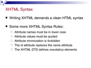 XHTML Syntax  Writing XHTML demands a clean HTML syntax Some more XHTML Syntax Rules: Attribute names must be in  lower case   Attribute values must be  quoted   Attribute minimization is  forbidden   The id attribute  replaces  the name attribute  The XHTML DTD defines  mandatory  elements  