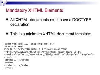 Mandatory XHTML Elements All XHTML documents must have a DOCTYPE declaration This is a minimum XHTML document template: <?xml version=&quot;1.0&quot; encoding=&quot;UTF-8&quot;?>  <!DOCTYPE html PUBLIC &quot;-//W3C//DTD XHTML 1.0 Transitional//EN&quot; &quot;http://www.w3.org/TR/xhtml1/DTD/xhtml1-transitional.dtd&quot;> <html xmlns=&quot;http://www.w3.org/1999/xhtml&quot; xml:lang=&quot;en&quot; lang=&quot;en&quot;>  <head> <title>... </title> </head> <body> ... </body> </html> 