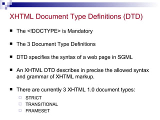 XHTML Document Type Definitions (DTD)  The <!DOCTYPE> is Mandatory The 3 Document Type Definitions DTD specifies the syntax of a web page in SGML An XHTML DTD describes in precise the allowed syntax and grammar of XHTML markup.  There are currently 3 XHTML 1.0 document types: STRICT  TRANSITIONAL  FRAMESET  