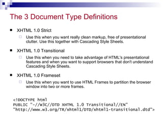 The 3 Document Type Definitions  XHTML 1.0 Strict Use this when you want really clean markup, free of presentational clutter. Use this together with Cascading Style Sheets. XHTML 1.0 Transitional Use this when you need to take advantage of HTML's presentational features and when you want to support browsers that don't understand Cascading Style Sheets.  XHTML 1.0 Frameset Use this when you want to use HTML Frames to partition the browser window into two or more frames. <!DOCTYPE html PUBLIC &quot;-//W3C//DTD XHTML 1.0 Transitional//EN&quot; &quot;http://www.w3.org/TR/xhtml1/DTD/xhtml1-transitional.dtd&quot;> 