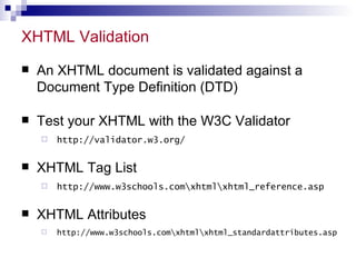 XHTML Validation An XHTML document is validated against a Document Type Definition (DTD)  Test your XHTML with the W3C Validator  http://validator.w3.org/ XHTML Tag List  http://www.w3schools.comhtmlhtml_reference.asp XHTML Attributes http://www.w3schools.comhtmlhtml_standardattributes.asp 