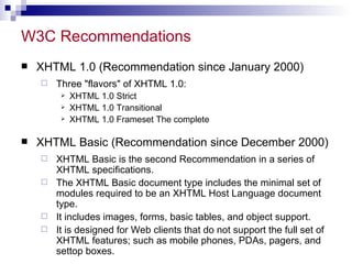 W3C Recommendations XHTML 1.0 (Recommendation since January 2000) Three &quot;flavors&quot; of XHTML 1.0: XHTML 1.0 Strict  XHTML 1.0 Transitional XHTML 1.0 Frameset The complete  XHTML Basic (Recommendation since December 2000)  XHTML Basic is the second Recommendation in a series of XHTML specifications. The XHTML Basic document type includes the minimal set of modules required to be an XHTML Host Language document type. It includes images, forms, basic tables, and object support.  It is designed for Web clients that do not support the full set of XHTML features; such as mobile phones, PDAs, pagers, and settop boxes. 