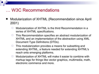 … W3C Recommendations Modularization of XHTML (Recommendation since April 2001) Modularization of XHTML is the third Recommendation in a series of XHTML specifications. This Recommendation specifies an abstract modularization of XHTML and an implementation of the abstraction using XML Document Type Definitions (DTDs).  This modularization provides a means for subsetting and extending XHTML, a feature needed for extending XHTML's reach onto emerging platforms.  Modularization of XHTML will make it easier to combine with markup tags for things like vector graphics, multimedia, math, electronic commerce and more.  